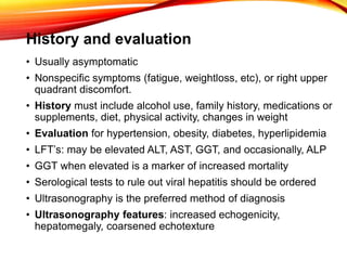 History and evaluation
• Usually asymptomatic
• Nonspecific symptoms (fatigue, weightloss, etc), or right upper
quadrant discomfort.
• History must include alcohol use, family history, medications or
supplements, diet, physical activity, changes in weight
• Evaluation for hypertension, obesity, diabetes, hyperlipidemia
• LFT’s: may be elevated ALT, AST, GGT, and occasionally, ALP
• GGT when elevated is a marker of increased mortality
• Serological tests to rule out viral hepatitis should be ordered
• Ultrasonography is the preferred method of diagnosis
• Ultrasonography features: increased echogenicity,
hepatomegaly, coarsened echotexture
 
