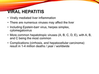 VIRAL HEPATITIS
• Virally mediated liver inflammation
• There are numerous viruses may affect the liver
• Including Epstein-barr virus, herpes simplex,
cytomegalovirus
• More common hepatotropic viruses (A, B, C, D, E), with A, B,
and C being the most common
• Complications (cirrhosis, and hepatocellular carcinoma)
result in 1-4 million deaths / year / worldwide
 