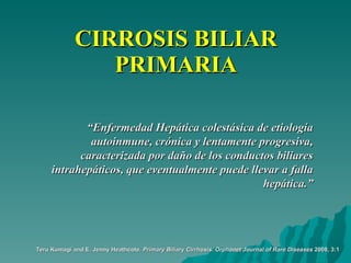 CIRROSIS BILIAR PRIMARIA “ Enfermedad Hepática colestásica de etiología autoinmune, crónica y lentamente progresiva, caracterizada por daño de los conductos biliares intrahepáticos, que eventualmente puede llevar a falla hepática.” Teru Kumagi and E. Jenny Heathcote.  Primary Biliary Cirrhosis.   Orphanet Journal of Rare Diseases  2008, 3:1 