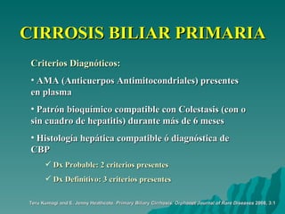 CIRROSIS BILIAR PRIMARIA Criterios Diagnóticos: AMA (Anticuerpos Antimitocondriales) presentes en plasma Patrón bioquímico compatible con Colestasis (con o sin cuadro de hepatitis) durante más de 6 meses Histología hepática compatible ó diagnóstica de CBP Dx Probable: 2 criterios presentes Dx Definitivo: 3 criterios presentes Teru Kumagi and E. Jenny Heathcote.  Primary Biliary Cirrhosis.   Orphanet Journal of Rare Diseases  2008, 3:1 