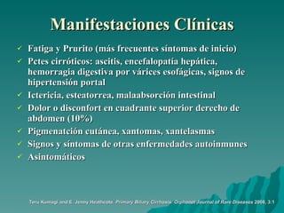 Manifestaciones Clínicas Fatiga y Prurito (más frecuentes síntomas de inicio) Pctes cirróticos: ascitis, encefalopatía hepática, hemorragia digestiva por várices esofágicas, signos de hipertensión portal Ictericia, esteatorrea, malaabsorción intestinal Dolor o disconfort en cuadrante superior derecho de abdomen (10%) Pigmenatción cutánea, xantomas, xantelasmas Signos y síntomas de otras enfermedades autoinmunes Asintomáticos  Teru Kumagi and E. Jenny Heathcote.  Primary Biliary Cirrhosis.   Orphanet Journal of Rare Diseases  2008, 3:1 