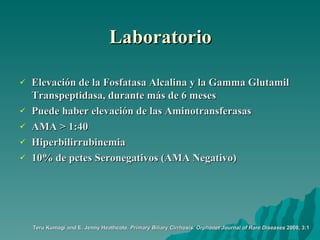 Laboratorio Elevación de la Fosfatasa Alcalina y la Gamma Glutamil Transpeptidasa, durante más de 6 meses Puede haber elevación de las Aminotransferasas AMA > 1:40 Hiperbilirrubinemia 10% de pctes Seronegativos (AMA Negativo) Teru Kumagi and E. Jenny Heathcote.  Primary Biliary Cirrhosis.   Orphanet Journal of Rare Diseases  2008, 3:1 