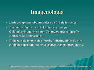 Imagenología Linfadenopatías Abdominales en 80% de los pctes Demostración de un árbol biliar normal, por Colangiorresonancia ó por Colangiopancreatografía Retrógrada Endoscópica Hallazgos de formas de cirrosis, indistinguibles de otra etiología (parénquima heterogéneo, esplenomegalia, etc) Teru Kumagi and E. Jenny Heathcote.  Primary Biliary Cirrhosis.   Orphanet Journal of Rare Diseases  2008, 3:1 