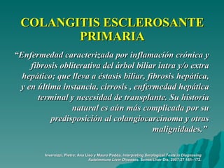 COLANGITIS ESCLEROSANTE PRIMARIA “ Enfermedad caracterizada por inflamación crónica y fibrosis obliterativa del árbol biliar intra y/o extra hepático; que lleva a éstasis biliar, fibrosis hepática, y en última instancia, cirrosis , enfermedad hepática terminal y necesidad de transplante. Su historia natural es aún más complicada por su predisposición al colangiocarcinoma y otras malignidades.”  Invernizzi, Pietro; Ana Lleo y Mauro Podda.  Interpreting Serological Tests in Diagnosing Autoimmune Liver Diseases . Semin Liver Dis, 2007;27:161–172. 