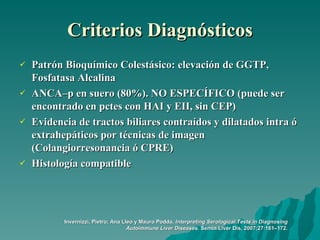 Criterios Diagnósticos Patrón Bioquímico Colestásico: elevación de GGTP, Fosfatasa Alcalina ANCA–p en suero (80%). NO ESPECÍFICO (puede ser encontrado en pctes con HAI y EII, sin CEP)  Evidencia de tractos biliares contraídos y dilatados intra ó extrahepáticos por técnicas de imagen (Colangiorresonancia ó CPRE)  Histología compatible Invernizzi, Pietro; Ana Lleo y Mauro Podda.  Interpreting Serological Tests in Diagnosing Autoimmune Liver Diseases . Semin Liver Dis, 2007;27:161–172. 