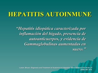 HEPATITIS AUTOINMUNE “ Hepatitis idiopática caracterizada por inflamación del hígado, presencia de autoanticuerpos, y evidencia de Gammaglobulinas aumentadas en suero.” Luxon, Bruce.  Diagnosis and Treatment of Autoimmune Hepatitis.  Gastroenterol Clin N Am 37 (2008) 461–478   