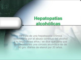 Se trata de una hepatopatía crónica
ocasionada por el abuso continuo del alcohol
a lo largo de los años./ se dice que para que
esto ocasiones una cirrosis alcohólica es de
80 grs. diarios de etanol por 20 años.
 