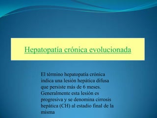 Hepatopatía crónica evolucionada


    El término hepatopatía crónica
    indica una lesión hepática difusa
    que persiste más de 6 meses.
    Generalmente esta lesión es
    progresiva y se denomina cirrosis
    hepática (CH) al estadio final de la
    misma
 