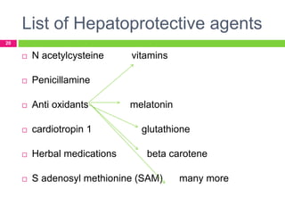 List of Hepatoprotective agents
20
 N acetylcysteine vitamins
 Penicillamine
 Anti oxidants melatonin
 cardiotropin 1 glutathione
 Herbal medications beta carotene
 S adenosyl methionine (SAM) many more
 