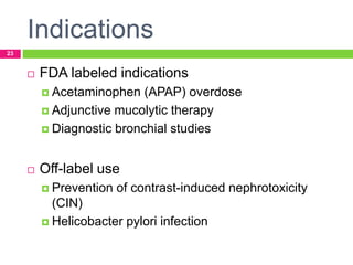 Indications
23
 FDA labeled indications
 Acetaminophen (APAP) overdose
 Adjunctive mucolytic therapy
 Diagnostic bronchial studies
 Off-label use
 Prevention of contrast-induced nephrotoxicity
(CIN)
 Helicobacter pylori infection
 