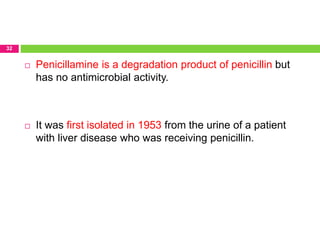 32
 Penicillamine is a degradation product of penicillin but
has no antimicrobial activity.
 It was first isolated in 1953 from the urine of a patient
with liver disease who was receiving penicillin.
 