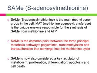 SAMe (S-adenosylmethionine)
 SAMe (S-adenosylmethionine) is the main methyl donor
group in the cell. MAT (methionine adenosyltransferase)
is the unique enzyme responsible for the synthesis of
SAMe from methionine and ATP
 SAMe is the common point between the three principal
metabolic pathways: polyamines, transmethylation and
transsulfuration that converge into the methionine cycle
 SAMe is now also considered a key regulator of
metabolism, proliferation, differentiation, apoptosis and
cell death
 