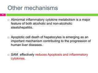 Other mechanisms
41
 Abnormal inflammatory cytokine metabolism is a major
feature of both alcoholic and non-alcoholic
steatohepatitis.
 Apoptotic cell death of hepatocytes is emerging as an
important mechanism contributing to the progression of
human liver diseases.
 SAM effectively reduces Apoptosis and inflammatory
cytokines.
 