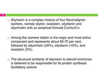 46
 Silymarin is a complex mixture of four flavonolignan
isomers, namely silybin, isosilybin, silydianin and
silychristin with an empirical formula C25H22O10
 Among the isomers silybin is the major and most active
component and represents about 60-70 per cent,
followed by silychristin (20%), silydianin (10%), and
isosilybin (5%).
 The structural similarity of silymarin to steroid hormones
is believed to be responsible for its protein synthesis
facilitatory actions
 