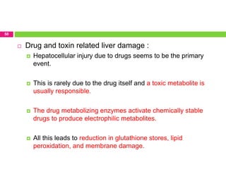 50
 Drug and toxin related liver damage :
 Hepatocellular injury due to drugs seems to be the primary
event.
 This is rarely due to the drug itself and a toxic metabolite is
usually responsible.
 The drug metabolizing enzymes activate chemically stable
drugs to produce electrophilic metabolites.
 All this leads to reduction in glutathione stores, lipid
peroxidation, and membrane damage.
 