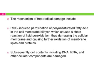 60
 The mechanism of free radical damage include
 ROS- induced peroxidation of polyunsaturated fatty acid
in the cell membrane bilayer, which causes a chain
reaction of lipid peroxidation, thus damaging the cellular
membrane and causing further oxidation of membrane
lipids and proteins.
 Subsequently cell contents including DNA, RNA, and
other cellular components are damaged.
 