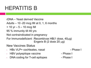 HEPATITIS B
rDNA – Yeast derived Vaccine
Adults – 10 -20 mcg IM at 0, 1, 6 months
< 10 yr – 5 – 10 mcg IM
95 % immunity till 40 yrs
Not contraindicated in pregnancy
For Immunodeficient :Recombivax HB(1 dose, 40g)
Engerix B (2 dose 20 g)
New Vaccines Status
• HBc VLP+ cochleates, nasal - Phase I
• HBV polyepitope vaccine - Phase I
• DNA coding for T-cell epitopes - Phase I
 