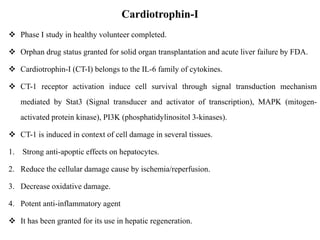Cardiotrophin-I
 Phase I study in healthy volunteer completed.
 Orphan drug status granted for solid organ transplantation and acute liver failure by FDA.
 Cardiotrophin-I (CT-I) belongs to the IL-6 family of cytokines.
 CT-1 receptor activation induce cell survival through signal transduction mechanism
mediated by Stat3 (Signal transducer and activator of transcription), MAPK (mitogen-
activated protein kinase), PI3K (phosphatidylinositol 3-kinases).
 CT-1 is induced in context of cell damage in several tissues.
1. Strong anti-apoptic effects on hepatocytes.
2. Reduce the cellular damage cause by ischemia/reperfusion.
3. Decrease oxidative damage.
4. Potent anti-inflammatory agent
 It has been granted for its use in hepatic regeneration.
 
