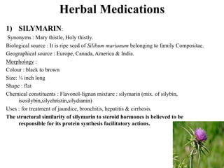 Herbal Medications
1) SILYMARIN:
Synonyms : Mary thistle, Holy thistly.
Biological source : It is ripe seed of Silibum marianum belonging to family Compositae.
Geographical source : Europe, Canada, America & India.
Morphology :
Colour : black to brown
Size: ¼ inch long
Shape : flat
Chemical constituents : Flavonol-lignan mixture : silymarin (mix. of silybin,
isosilybin,silychristin,silydianin)
Uses : for treatment of jaundice, bronchitis, hepatitis & cirrhosis.
The structural similarity of silymarin to steroid hormones is believed to be
responsible for its protein synthesis facilitatory actions.
 
