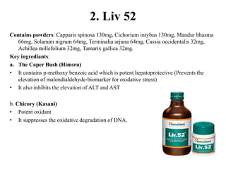 2. Liv 52
Contains powders: Capparis spinosa 130mg, Cichorium intybus 130mg, Mandur bhasma
66mg, Solanum nigrum 64mg, Terminalia arjuna 64mg, Cassia occidentalis 32mg,
Achillea millefolium 32mg, Tamarix gallica 32mg.
Key ingrediants:
a. The Caper Bush (Himsra)
• It contains p-methoxy benzoic acid which is potent hepatoprotective (Prevents the
elevation of malondialdehyde-biomarker for oxidative stress)
• It also inhibits the elevation of ALT and AST
b. Chicory (Kasani)
• Potent oxidant
• It suppresses the oxidative degradation of DNA.
 