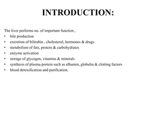 INTRODUCTION:
The liver performs no. of important function ,
• bile production
• excretion of bilirubin , cholesterol, hormones & drugs
• metabolism of fats, protein & carbohydrates
• enzyme activation
• storage of glycogen, vitamins & minerals
• synthesis of plasma protein such as albumin, globulin & clotting factors
• blood detoxification and purification.
 