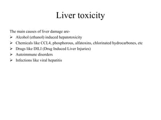 Liver toxicity
The main causes of liver damage are-
 Alcohol (ethanol) induced hepatotoxicity
 Chemicals like CCL4, phosphorous, alfatoxins, chlorinated hydrocarbones, etc
 Drugs like DILI (Drug Induced Liver Injuries)
 Autoimmune disorders
 Infections like viral hepatitis
 