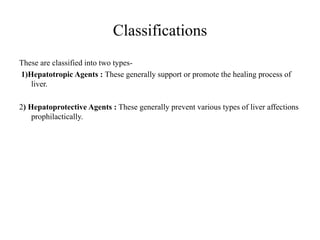 Classifications
These are classified into two types-
1)Hepatotropic Agents : These generally support or promote the healing process of
liver.
2) Hepatoprotective Agents : These generally prevent various types of liver affections
prophilactically.
 