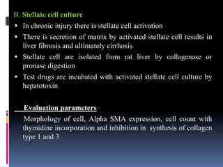 B. Stellate cell culture
 In chronic injury there is stellate cell activation
 There is secretion of matrix by activated stellate cell results in
liver fibrosis and ultimately cirrhosis
 Stellate cell are isolated from rat liver by collagenase or
pronase digestion
 Test drugs are incubated with activated stellate cell culture by
hepatotoxin
Evaluation parameters
Morphology of cell, Alpha SMA expression, cell count with
thymidine incorporation and inhibition in synthesis of collagen
type 1 and 3
 