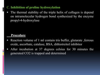 C. Inhibition of proline hydroxylation
 The thermal stability of the triple helix of collagen is depend
on intramolecular hydrogen bond synthesized by the enzyme
propyl-4-hydroxylase
Procedure
 Reaction volume of 1 ml contain tris buffer, glutarate ,ferrous
oxide, ascorbate, catalase, BSA, dithiotreitol inhibitor
 After incubation at 37 degrees celsius for 30 minutes the
generated CO2 is trapped and determined
 