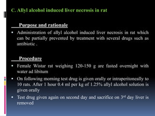 C. Allyl alcohol induced liver necrosis in rat
Purpose and rationale
 Administration of allyl alcohol induced liver necrosis in rat which
can be partially prevented by treatment with several drugs such as
antibiotic .
Procedure
 Female Wistar rat weighing 120-150 g are fasted overnight with
water ad libitum
 On following morning test drug is given orally or intraperitoneally to
10 rats. After 1 hour 0.4 ml per kg of 1.25% allyl alcohol solution is
given orally
 Test drug given again on second day and sacrifice on 3rd day liver is
removed
 