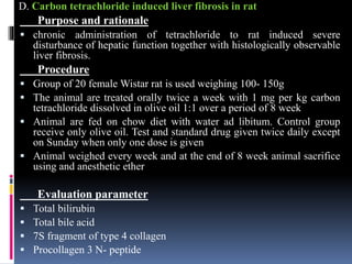 D. Carbon tetrachloride induced liver fibrosis in rat
Purpose and rationale
 chronic administration of tetrachloride to rat induced severe
disturbance of hepatic function together with histologically observable
liver fibrosis.
Procedure
 Group of 20 female Wistar rat is used weighing 100- 150g
 The animal are treated orally twice a week with 1 mg per kg carbon
tetrachloride dissolved in olive oil 1:1 over a period of 8 week
 Animal are fed on chow diet with water ad libitum. Control group
receive only olive oil. Test and standard drug given twice daily except
on Sunday when only one dose is given
 Animal weighed every week and at the end of 8 week animal sacrifice
using and anesthetic ether
Evaluation parameter
 Total bilirubin
 Total bile acid
 7S fragment of type 4 collagen
 Procollagen 3 N- peptide
 