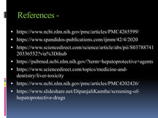 References -
 https://www.ncbi.nlm.nih.gov/pmc/articles/PMC4265599/
 https://www.spandidos-publications.com/ijmm/42/4/2020
 https://www.sciencedirect.com/science/article/abs/pii/S03788741
20336552?via%3Dihub
 https://pubmed.ncbi.nlm.nih.gov/?term=hepatoprotective+agents
 https://www.sciencedirect.com/topics/medicine-and-
dentistry/liver-toxicity
 https://www.ncbi.nlm.nih.gov/pmc/articles/PMC4202426/
 https://www.slideshare.net/DipanjaliKamthe/screening-of-
hepatoprotective-drugs
 