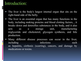 Introduction:
 The liver is the body's largest internal organ that sits on the
right-hand side of the belly.
 The liver is an essential organ that has many functions in the
body, including making proteins and blood clotting factors, , it
breaks down and detoxifies substances in the body, and it also
acts as a storage unit, manufacturing
triglyceride and cholesterol, glycogen synthesis, and bile
production.
 Many different disease processes can occur in the liver,
including infections such
as hepatitis, cirrhosis (scarring), cancers, and damage by
medications or toxins.
 