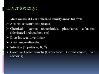 Liver toxicity:
Main causes of liver or hepatic toxicity are as follows:
 Alcohol consumption (ethanol)
 Chemicals (carbon tetrachloride, phosphorus, alfatoxin,
chlorinated hydrocarbon, etc)
 Drug-Induced Liver Injury
 Autoimmune disorder
 Infection (hepatitis A, B, C)
 Cancer and other growths (Liver cancer, Bile duct cancer, Liver
adenoma)
 