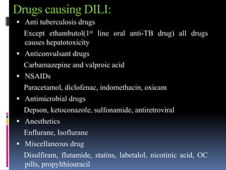 Drugs causing DILI:
 Anti tuberculosis drugs
Except ethambutol(1st line oral anti-TB drug) all drugs
causes hepatotoxicity
 Anticonvulsant drugs
Carbamazepine and valproic acid
 NSAIDs
Paracetamol, diclofenac, indomethacin, oxicam
 Antimicrobial drugs
Depson, ketoconazole, sulfonamide, antiretroviral
 Anesthetics
Enflurane, Isoflurane
 Miscellaneous drug
Disulfiram, flutamide, statins, labetalol, nicotinic acid, OC
pills, propylthiouracil
 