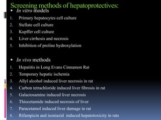 Screening methods of hepatoprotectives:
 In vitro models
1. Primary hepatocytes cell culture
2. Stellate cell culture
3. Kupffer cell culture
4. Liver cirrhosis and necrosis
5. Inhibition of proline hydroxylation
 In vivo methods
1. Hepatitis in Long Evans Cinnamon Rat
2. Temporary hepatic ischemia
3. Allyl alcohol induced liver necrosis in rat
4. Carbon tetrachloride induced liver fibrosis in rat
5. Galactosamine induced liver necrosis
6. Thiocetamide induced necrosis of liver
7. Paracetamol induced liver damage in rat
8. Rifampicin and isoniazid induced hepatotoxicity in rats
 