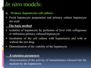 In vitro models:
A. Primary hepatocytes cell culture-
 Fresh hepatocyte preparation and primary culture hepatocyte
are used.
The basic method
 Isolation of hepatocyte by perfusion of liver with collagenase
or utilization primary cultured hepatocyte
 Incubation of the cell culture with hepatotoxin and with or
without the test drug.
 Determination of the viability of the hepatocyte
Evaluation parameters
Determination of the activity of transaminases released into the
medium by the hepatocyte
 
