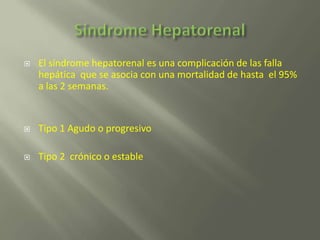    El síndrome hepatorenal es una complicación de las falla
    hepática que se asocia con una mortalidad de hasta el 95%
    a las 2 semanas.


   Tipo 1 Agudo o progresivo

   Tipo 2 crónico o estable
 