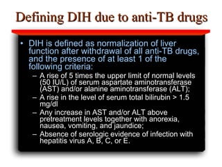 Defining DIH due to anti-TB drugs DIH is defined as normalization of liver function after withdrawal of all anti-TB drugs, and the presence of at least 1 of the following criteria:  A rise of 5 times the upper limit of normal levels (50 IU/L) of serum aspartate aminotransferase (AST) and/or alanine aminotransferase (ALT);  A rise in the level of serum total bilirubin > 1.5 mg/dl Any increase in AST and/or ALT above pretreatment levels together with anorexia, nausea, vomiting, and jaundice;  Absence of serologic evidence of infection with hepatitis virus A, B, C, or E.   