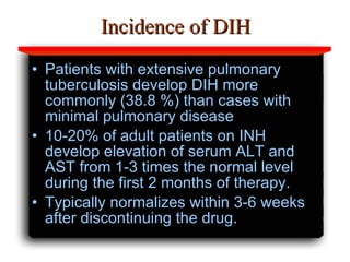 Incidence of DIH Patients with extensive pulmonary tuberculosis develop DIH more commonly (38.8 %) than cases with minimal pulmonary disease  10-20% of adult patients on INH develop elevation of serum ALT and AST from 1-3 times the normal level during the first 2 months of therapy.  Typically normalizes within 3-6 weeks after discontinuing the drug.  