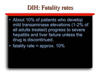 DIH: Fatality rates About 10% of patients who develop mild transaminase elevations (1-2% of all adults treated) progress to severe hepatitis and liver failure unless the drug is discontinued.  fatality rate = approx. 10% 