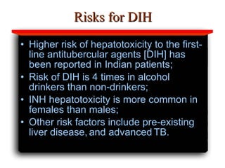 Risks for DIH Higher risk of hepatotoxicity to the first-line antitubercular agents [DIH] has been reported in Indian patients; Risk of DIH is 4 times in alcohol drinkers than non-drinkers; INH hepatotoxicity is more common in females than males; Other risk factors include pre-existing liver disease,   and advanced   TB. 