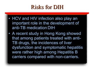 Risks for DIH HCV and HIV infection also play an important role in the development of anti-TB medication   DIH . A recent study in Hong Kong showed that among patients treated with anti-TB drugs, the incidences of liver dysfunction and symptomatic hepatitis were rather high among Hepatitis B carriers compared with non-carriers.  