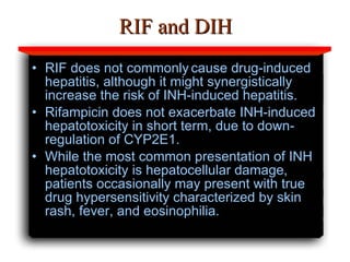 RIF and DIH RIF does not commonly   cause drug-induced hepatitis, although it might synergistically   increase the risk of INH-induced hepatitis. Rifampicin does not exacerbate INH-induced hepatotoxicity in short term, due to down-regulation of CYP2E1. While the most common presentation of INH hepatotoxicity is hepatocellular damage, patients occasionally may present with true drug hypersensitivity characterized by skin rash, fever, and eosinophilia.  