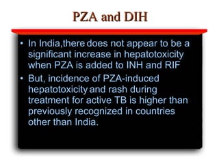 PZA and DIH In India,there   does not appear to be a significant increase in hepatotoxicity   when PZA is added to INH and RIF   But, incidence of PZA-induced hepatotoxicity   and rash during treatment for active TB is higher than   previously recognized in countries other than India.   