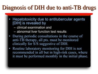 Diagnosis of DIH due to anti-TB drugs Hepatotoxicity due to antitubercular agents [DIH] is revealed by clinical examination and  abnormal liver function test results  During periodic consultations in the course of anti-TB therapy, all pts. must be monitored clinically for S/S suggestive of DIH.  Routine laboratory monitoring for DIH is not recommended in all but in high-risk cas es, where it  must be performed monthly in the initial phase. 