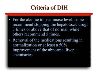 Criteria of DIH For the alanine transaminase level, some recommend stopping the hepatotoxic drugs 3 times or above that of normal, while others recommend 5 times.  Removal of the medications resulting in normalization or at least a 50% improvement of the abnormal liver chemistries.   