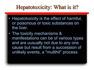 Hepatotoxicity: What is it? Hepatotoxicity is the effect of harmful, or poisonous or toxic substances on the liver. The toxicity mechanisms & manifestations can be of various types and are uusually not due to any one cause  but result from a succession of   unlikely events, a "multihit" process. 