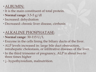•ALBUMIN:
• It is the main constituent of total protein.
• Normal range: 3.5-5 g/dl
• Increased: dehydration
• Decreased: chronic liver disease, cirrhosis
•ALKALINE PHOSPHATASE:
• Normal range: 30-115 U/L
• Enzyme in the cells lining the biliary ducts of the liver.
• ALP levels increased in: large bile duct obstruction,
intrahepatic cholestasis, or infiltrative diseases of the liver.
• In the third trimester of pregnancy, ALP is about two to
three times higher
• ↓- hypothyroidism, malnutrition.
 