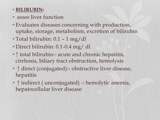 • BILIRUBIN:
• asses liver function
• Evaluates diseases concerning with production,
uptake, storage, metabolism, excretion of bilirubin
• Total bilirubin: 0.1 – 1 mg/dl
• Direct bilirubin: 0.1-0.4 mg/ dl
• ↑ total bilirubin-: acute and chronic hepatitis,
cirrhosis, biliary tract obstruction, hemolysis
• ↑ direct (conjugated)-: obstructive liver disease,
hepatitis
• ↑ indirect ( unconjugated) -: hemolytic anemia,
hepatocellular liver disease
 